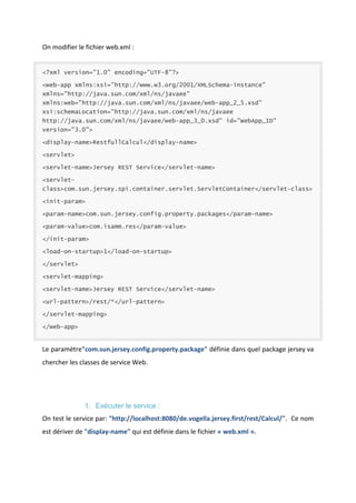 On modifier le fichier web.xml :

<?xml version="1.0" encoding="UTF-8"?>
<web-app xmlns:xsi="http://www.w3.org/2001/XMLSchema-instance"
xmlns="http://java.sun.com/xml/ns/javaee"
xmlns:web="http://java.sun.com/xml/ns/javaee/web-app_2_5.xsd"
xsi:schemaLocation="http://java.sun.com/xml/ns/javaee
http://java.sun.com/xml/ns/javaee/web-app_3_0.xsd" id="WebApp_ID"
version="3.0">
<display-name>RestfullCalcul</display-name>
<servlet>
<servlet-name>Jersey REST Service</servlet-name>
<servletclass>com.sun.jersey.spi.container.servlet.ServletContainer</servlet-class>
<init-param>
<param-name>com.sun.jersey.config.property.packages</param-name>
<param-value>com.isamm.res</param-value>
</init-param>
<load-on-startup>1</load-on-startup>
</servlet>
<servlet-mapping>
<servlet-name>Jersey REST Service</servlet-name>
<url-pattern>/rest/*</url-pattern>
</servlet-mapping>
</web-app>

Le paramètre"com.sun.jersey.config.property.package" définie dans quel package jersey va
chercher les classes de service Web.

1. Exécuter le service :
On test le service par: "http://localhost:8080/de.vogella.jersey.first/rest/Calcul/". Ce nom
est dériver de "display-name" qui est définie dans le fichier « web.xml ».

 