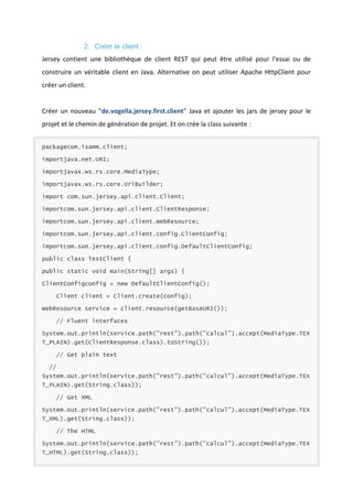 2. Créer le client :
Jersey contient une bibliothèque de client REST qui peut être utilisé pour l'essai ou de
construire un véritable client en Java. Alternative on peut utiliser Apache HttpClient pour
créer un client.

Créer un nouveau "de.vogella.jersey.first.client" Java et ajouter les jars de jersey pour le
projet et le chemin de génération de projet. Et on crée la class suivante :
packagecom.isamm.client;
importjava.net.URI;
importjavax.ws.rs.core.MediaType;
importjavax.ws.rs.core.UriBuilder;
import com.sun.jersey.api.client.Client;
importcom.sun.jersey.api.client.ClientResponse;
importcom.sun.jersey.api.client.WebResource;
importcom.sun.jersey.api.client.config.ClientConfig;
importcom.sun.jersey.api.client.config.DefaultClientConfig;
public class TestClient {
public static void main(String[] args) {
ClientConfigconfig = new DefaultClientConfig();
Client client = Client.create(config);
WebResource service = client.resource(getBaseURI());
// Fluent interfaces
System.out.println(service.path("rest").path("calcul").accept(MediaType.TEX
T_PLAIN).get(ClientResponse.class).toString());
// Get plain text
//
System.out.println(service.path("rest").path("calcul").accept(MediaType.TEX
T_PLAIN).get(String.class));
// Get XML
System.out.println(service.path("rest").path("calcul").accept(MediaType.TEX
T_XML).get(String.class));
// The HTML
System.out.println(service.path("rest").path("calcul").accept(MediaType.TEX
T_HTML).get(String.class));

 