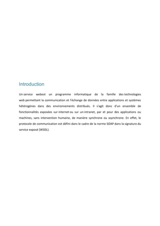 Introduction
Un service

webest

un

programme

informatique

de

la

famille

des technologies

web permettant la communication et l'échange de données entre applications et systèmes
hétérogènes dans des environnements distribués. Il s'agit donc d'un ensemble de
fonctionnalités exposées sur internet ou sur un intranet, par et pour des applications ou
machines, sans intervention humaine, de manière synchrone ou asynchrone. En effet, le
protocole de communication est défini dans le cadre de la norme SOAP dans la signature du
service exposé (WSDL).

 