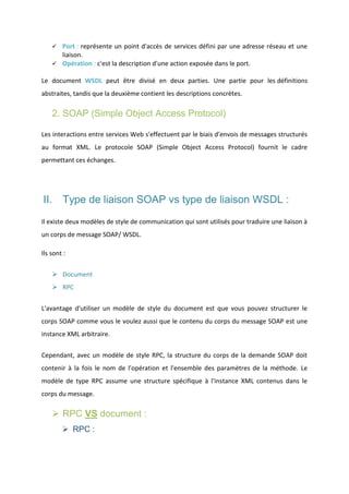 Port : représente un point d'accès de services défini par une adresse réseau et une
liaison.
 Opération : c'est la description d'une action exposée dans le port.


Le document WSDL peut être divisé en deux parties. Une partie pour les définitions
abstraites, tandis que la deuxième contient les descriptions concrètes.

2. SOAP (Simple Object Access Protocol)
Les interactions entre services Web s'effectuent par le biais d'envois de messages structurés
au format XML. Le protocole SOAP (Simple Object Access Protocol) fournit le cadre
permettant ces échanges.

II. Type de liaison SOAP vs type de liaison WSDL :
Il existe deux modèles de style de communication qui sont utilisés pour traduire une liaison à
un corps de message SOAP/ WSDL.
Ils sont :
 Document
 RPC
L'avantage d'utiliser un modèle de style du document est que vous pouvez structurer le
corps SOAP comme vous le voulez aussi que le contenu du corps du message SOAP est une
instance XML arbitraire.
Cependant, avec un modèle de style RPC, la structure du corps de la demande SOAP doit
contenir à la fois le nom de l'opération et l'ensemble des paramètres de la méthode. Le
modèle de type RPC assume une structure spécifique à l'instance XML contenus dans le
corps du message.

 RPC VS document :
 RPC :

 