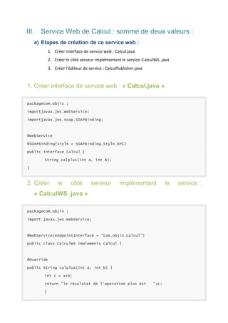 III. Service Web de Calcul : somme de deux valeurs :
a) Etapes de création de ce service web :
1. Créer interface de service web : Calcul.java
2. Créer le côté serveur implémentant le service :CalculWS .java
3. Créer l’éditeur de service : CalculPublisher.java

1. Créer interface de service web : « Calcul.java »
packagecom.objis ;
importjavax.jws.WebService;
importjavax.jws.soap.SOAPBinding;

@WebService
@SOAPBinding(style = SOAPBinding.Style.RPC)
public interface Calcul {
String calplus(int a, int b);
}

2. Créer

le

côté

serveur

implémentant

« CalculWS .java »
packagecom.objis ;
import javax.jws.WebService;

@WebService(endpointInterface = "com.objis.Calcul")
public class CalculWS implements Calcul {

@Override
public String calplus(int a, int b) {
int c = a+b;
return "le résulatat de l'operation plus est
}

"+c;

le

service :

 