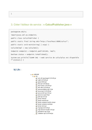 }

3. Créer l’éditeur de service : « CalculPublisher.java »
packagecom.objis;
importjavax.xml.ws.Endpoint;
public class CalculPublisher {
public static final String URI="http://localhost:8888/calcul";
public static void main(String[ ] args) {
CalculWSimpl = new CalculWS();
Endpoint endpoint = Endpoint.publish(URI, impl);
boolean status = endpoint.isPublished();
System.out.println("ISAMM ING -->web service de calculplus est disponible
?"+status);} }

b) Lib :

 
