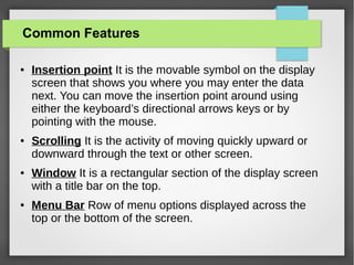 Common Features
●

●

●

●

Insertion point It is the movable symbol on the display
screen that shows you where you may enter the data
next. You can move the insertion point around using
either the keyboard’s directional arrows keys or by
pointing with the mouse.
Scrolling It is the activity of moving quickly upward or
downward through the text or other screen.
Window It is a rectangular section of the display screen
with a title bar on the top.
Menu Bar Row of menu options displayed across the
top or the bottom of the screen.

 