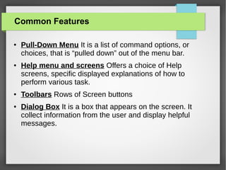 Common Features
●

●

●

●

Pull-Down Menu It is a list of command options, or
choices, that is “pulled down” out of the menu bar.
Help menu and screens Offers a choice of Help
screens, specific displayed explanations of how to
perform various task.
Toolbars Rows of Screen buttons
Dialog Box It is a box that appears on the screen. It
collect information from the user and display helpful
messages.

 