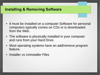 Installing & Removing Software

●

●

●

●

It must be installed on a computer Software for personal
computers typically comes on CDs or is downloaded
from the Web.
The software is physically installed in your computer
and runs from your Hard Drive.
Most operating systems have an add/remove program
feature.
Installer vs Uninstaller Files

 