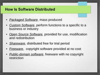 How Is Software Distributed
●

●

●

Packaged Software, mass produced
Custom Software, perform functions to a specific to a
business or industry
Open Source Software, provided for use, modification
and redistribution

●

Shareware, distributed free for trial period

●

Freeware, copyright software provided at no cost

●

Public-domain software, freeware with no copyright
restriction

 