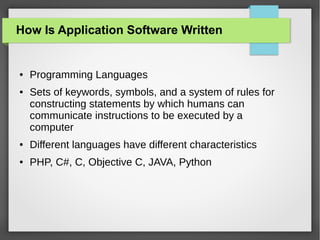 How Is Application Software Written

●

●

Programming Languages
Sets of keywords, symbols, and a system of rules for
constructing statements by which humans can
communicate instructions to be executed by a
computer

●

Different languages have different characteristics

●

PHP, C#, C, Objective C, JAVA, Python

 