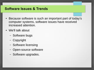 Software Issues & Trends
●

●

Because software is such an important part of today’s
computer systems, software issues have received
increased attention.
We'll talk about
–

Software bugs

–

Copyright

–

Software licensing

–

Open-source software

–

Software upgrades.

 