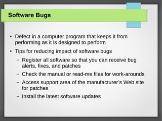 Software Bugs

●

●

Defect in a computer program that keeps it from
performing as it is designed to perform
Tips for reducing impact of software bugs
–

Register all software so that you can receive bug
alerts, fixes, and patches

–

Check the manual or read-me files for work-arounds

–

Access support area of the manufacturer’s Web site
for patches

–

Install the latest software updates

 