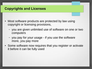Copyrights and Licenses

●

Most software products are protected by law using
copyright or licensing provisions,
–

–

●

you are given unlimited use of software on one or two
computers
you pay for your usage - if you use the software
more, you pay more

Some software now requires that you register or activate
it before it can be fully used

 