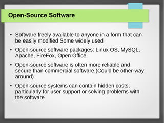 Open-Source Software
●

●

●

●

Software freely available to anyone in a form that can
be easily modified Some widely used
Open-source software packages: Linux OS, MySQL,
Apache, FireFox, Open Office.
Open-source software is often more reliable and
secure than commercial software.(Could be other-way
around)
Open-source systems can contain hidden costs,
particularly for user support or solving problems with
the software

 
