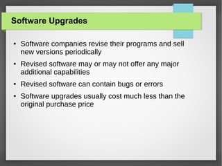 Software Upgrades
●

●

●

●

Software companies revise their programs and sell
new versions periodically
Revised software may or may not offer any major
additional capabilities
Revised software can contain bugs or errors
Software upgrades usually cost much less than the
original purchase price

 