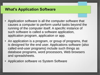 What's Application Software
●

●

●

Application software is all the computer software that
causes a computer to perform useful tasks beyond the
running of the computer itself. A specific instance of
such software is called a software application,
application program, application or app.
An application is a program, or group of programs, that
is designed for the end user. Applications software (also
called end-user programs) include such things as
database programs, word processors, Web browsers
and spreadsheets.
Application software vs System Software

 