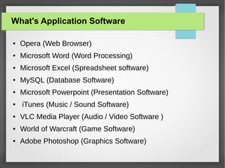 What's Application Software
●

Opera (Web Browser)

●

Microsoft Word (Word Processing)

●

Microsoft Excel (Spreadsheet software)

●

MySQL (Database Software)

●

Microsoft Powerpoint (Presentation Software)

●

iTunes (Music / Sound Software)

●

VLC Media Player (Audio / Video Software )

●

World of Warcraft (Game Software)

●

Adobe Photoshop (Graphics Software)

 