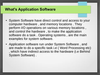 What's Application Software
●

●

System Software have direct control and access to your
computer hardware , and memory locations . They
perform I/O operations on various memory locations ,
and control the hardware , to make the application
software do a task . Operating systems , are the main
examples for system software.
Application software run under System Software , and
are made to do a specific task i.e ( Word Processing etc)
, which have indirect access to the hardware (i.e Behind
System Software) .

 