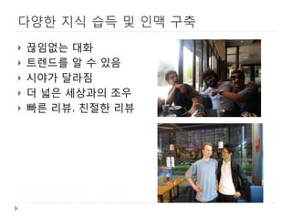 다양한 지식 습득 및 인맥 구축 
 
끊임없는 대화 
 
트렌드를 알 수 있음 
 
시야가 달라짐 
 
더 넓은 세상과의 조우 
 
빠른 리뷰, 친절한 리뷰  