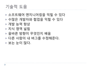 기술적 도움 
 
소프트웨어 엔지니어링을 익힐 수 있다 
 
수많은 개발자와 협업을 익힐 수 있다 
 
개발 능력 향상 
 
지식 영역 넓힘 
 
올바른 방향이 무엇인지 배움 
 
다른 사람이 내 버그를 수정해준다. 
 
보는 눈이 많다.  