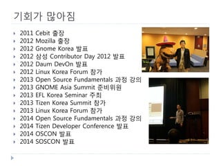 기회가 많아짐 
 
2011 Cebit 출장 
 
2012 Mozilla 출장 
 
2012 Gnome Korea 발표 
 
2012 삼성 Contributor Day 2012 발표 
 
2012 Daum DevOn 발표 
 
2012 Linux Korea Forum 참가 
 
2013 Open Source Fundamentals 과정 강의 
 
2013 GNOME Asia Summit 준비위원 
 
2013 EFL Korea Seminar 주최 
 
2013 Tizen Korea Summit 참가 
 
2013 Linux Korea Forum 참가 
 
2014 Open Source Fundamentals 과정 강의 
 
2014 Tizen Developer Conference 발표 
 
2014 OSCON 발표 
 
2014 SOSCON 발표  