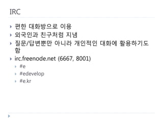 IRC 
 
편한 대화방으로 이용 
 
외국인과 친구처럼 지냄 
 
질문/답변뿐만 아니라 개인적인 대화에 활용하기도 함 
 
irc.freenode.net (6667, 8001) 
 
#e 
 
#edevelop 
 
#e.kr  