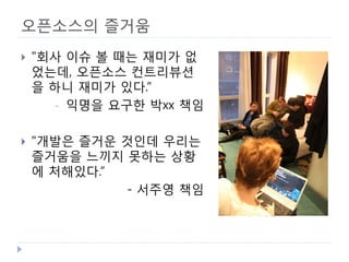 오픈소스의 즐거움 
 
"회사 이슈 볼 때는 재미가 없었는데, 오픈소스 컨트리뷰션을 하니 재미가 있다.“ 
- 
익명을 요구한 박xx 책임 
 
"개발은 즐거운 것인데 우리는 즐거움을 느끼지 못하는 상황에 처해있다.“ 
- 서주영 책임  