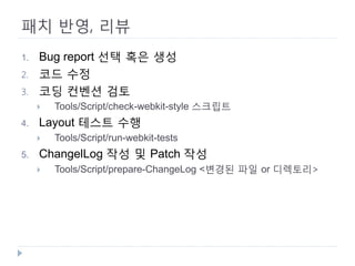 패치 반영, 리뷰 
1. 
Bug report 선택 혹은 생성 
2. 
코드 수정 
3. 
코딩 컨벤션 검토 
 
Tools/Script/check-webkit-style 스크립트 
4. 
Layout 테스트 수행 
 
Tools/Script/run-webkit-tests 
5. 
ChangelLog 작성 및 Patch 작성 
 
Tools/Script/prepare-ChangeLog <변경된 파일 or 디렉토리>  