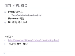 패치 반영, 리뷰 
6. 
Patch 업로드 
 
Tools/Script/webkit-patch upload 
7. 
Reviewer 리뷰 
8. 
R+ 획득 후 Land 
<참고> 
 
http://www.webkit.org/coding/contributing.html 
 
김규영 책임 첨삭 
 