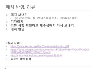 패치 반영, 리뷰 
6. 
패치 보내기 
 
git send-email --to <보낼곳 메일 주소> <patch file 경로> 
7. 
기다리기 
8. 
리뷰 사항 확인하고 재수정해서 다시 보내기 
9. 
패치 반영 
<참고 자료> 
 
https://www.kernel.org/doc/Documentation/ko_KR 
 
https://docs.google.com/document/d/1jFGEeAPm8vPfCcPFKm5DtKR83nMlMaSM60ToOik7CTg/edit 
 
http://studyfoss.egloos.com/viewer/5392934 
 
김승우 책임 첨삭  