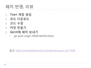 패치 반영, 리뷰 
1. 
Tizen 계정 생성 
2. 
코드 다운로드 
3. 
코드 수정 
4. 
커밋 만들기 
5. 
Gerrit에 패치 보내기 
 
git push origin HEAD:refs/for/tizen 
참고: http://embeddedworld.co.kr/atl/view.asp?a_id=7038 
 