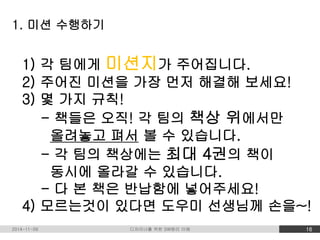 1. 미션 수행하기 
1) 각 팀에게 미션지가 주어집니다. 
2) 주어진 미션을 가장 먼저 해결해 보세요! 
3) 몇 가지 규칙! 
- 책들은 오직! 각 팀의 책상 위에서만 
올려놓고 펴서 볼 수 있습니다. 
- 각 팀의 책상에는 최대 4권의 책이 
동시에 올라갈 수 있습니다. 
- 다 본 책은 반납함에 넣어주세요! 
4) 모르는것이 있다면 도우미 선생님께 손을~! 
2014-11-09 디자이너를 위한 SW원리 이해 16 
 