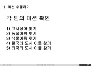1. 미션 수행하기 
각 팀의 미션 확인 
1) 고사성어 찾기 
2) 동물이름 찾기 
3) 식물이름 찾기 
4) 한국의 도시 이름 찾기 
5) 외국의 도시 이름 찾기 
2014-11-09 디자이너를 위한 SW원리 이해 17 
 