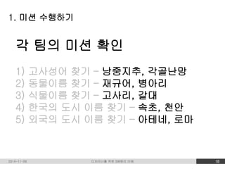 1. 미션 수행하기 
각 팀의 미션 확인 
1) 고사성어 찾기 – 낭중지추, 각골난망 
2) 동물이름 찾기 – 재규어, 병아리 
3) 식물이름 찾기 – 고사리, 갈대 
4) 한국의 도시 이름 찾기 – 속초, 천안 
5) 외국의 도시 이름 찾기 – 아테네, 로마 
2014-11-09 디자이너를 위한 SW원리 이해 18 
 