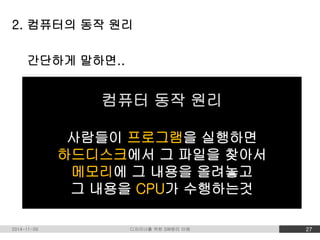 2. 컴퓨터의 동작 원리 
간단하게 말하면.. 
컴퓨터 동작 원리 
사람들이 프로그램을 실행하면 
하드디스크에서 그 파일을 찾아서 
메모리에 그 내용을 올려놓고 
그 내용을 CPU가 수행하는것 
2014-11-09 디자이너를 위한 SW원리 이해 27 
 