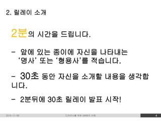 2. 릴레이 소개 
2분의 시간을 드립니다. 
- 앞에 있는 종이에 자신을 나타내는 
‘명사’ 또는 ‘형용사’를 적습니다. 
- 30초 동안 자신을 소개할 내용을 생각합 
니다. 
- 2분뒤에 30초 릴레이 발표 시작! 
2014-11-09 디자이너를 위한 SW원리 이해 4 
 