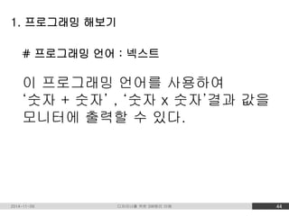 1. 프로그래밍 해보기 
# 프로그래밍 언어 : 넥스트 
이 프로그래밍 언어를 사용하여 
‘숫자 + 숫자’ , ‘숫자 x 숫자’결과 값을 
모니터에 출력할 수 있다. 
2014-11-09 디자이너를 위한 SW원리 이해 44 
 