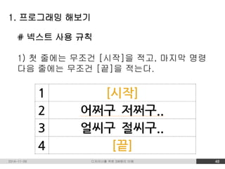 1. 프로그래밍 해보기 
# 넥스트 사용 규칙 
1) 첫 줄에는 무조건 [시작]을 적고, 마지막 명령 
다음 줄에는 무조건 [끝]을 적는다. 
2014-11-09 디자이너를 위한 SW원리 이해 48 
 