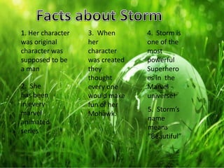 1. Her character
was original
character was
supposed to be
a man
2. She
has been
in every
marvel
animated
series
3. When
her
character
was created
they
thought
every one
would make
fun of her
Mohawk.
4. Storm is
one of the
most
powerful
Superhero
es in the
Marvel
universe!
5. Storm’s
name
means
“Beautiful”