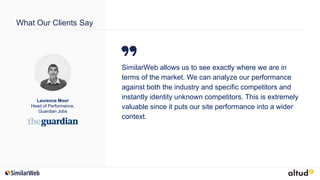 What Our Clients Say
SimilarWeb allows us to see exactly where we are in
terms of the market. We can analyze our performance
against both the industry and specific competitors and
instantly identity unknown competitors. This is extremely
valuable since it puts our site performance into a wider
context.
Laurence Moor
Head of Performance,
Guardian Jobs
 
