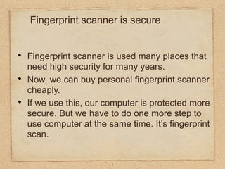 Fingerprint scanner is secure


Fingerprint scanner is used many places that
need high security for many years.
Now, we can buy personal fingerprint scanner
cheaply.
If we use this, our computer is protected more
secure. But we have to do one more step to
use computer at the same time. It’s fingerprint
scan.


                     1
 