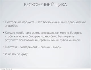 БЕСКОНЕЧНЫЙ ЦИКЛ


    •   Построение продукта – это бесконечный цикл проб, успехов
        и ошибок.

    •   Каждую пробу надо уметь совершать как можно быстрее,
        чтобы как можно быстрее можно было бы получить
        результат, показывающий, правильным ли путем мы идем.

    •   Гипотеза – эксперимент – оценка – вывод.

    •   И опять по кругу.



Thursday, March 22, 12
 