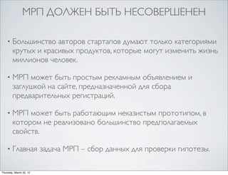 МРП ДОЛЖЕН БЫТЬ НЕСОВЕРШЕНЕН

    •   Большинство авторов стартапов думают только категориями
        крутых и красивых продуктов, которые могут изменить жизнь
        миллионов человек.

    •   МРП может быть простым рекламным объявлением и
        заглушкой на сайте, предназначенной для сбора
        предварительных регистраций.

    •   МРП может быть работающим неказистым прототипом, в
        котором не реализовано большинство предполагаемых
        свойств.

    •   Главная задача МРП – сбор данных для проверки гипотезы.

Thursday, March 22, 12
 