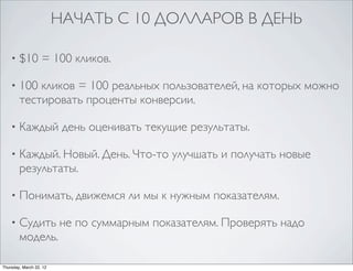 НАЧАТЬ С 10 ДОЛЛАРОВ В ДЕНЬ

    •   $10 = 100 кликов.

    •   100 кликов = 100 реальных пользователей, на которых можно
        тестировать проценты конверсии.

    •   Каждый день оценивать текущие результаты.

    •   Каждый. Новый. День. Что-то улучшать и получать новые
        результаты.

    •   Понимать, движемся ли мы к нужным показателям.

    •   Судить не по суммарным показателям. Проверять надо
        модель.

Thursday, March 22, 12
 