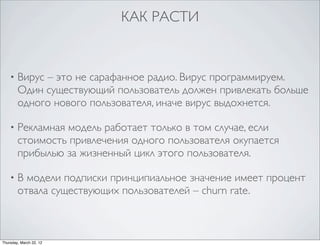 КАК РАСТИ


    •   Вирус – это не сарафанное радио. Вирус программируем.
        Один существующий пользователь должен привлекать больше
        одного нового пользователя, иначе вирус выдохнется.

    •   Рекламная модель работает только в том случае, если
        стоимость привлечения одного пользователя окупается
        прибылью за жизненный цикл этого пользователя.

    •   В модели подписки принципиальное значение имеет процент
        отвала существующих пользователей – churn rate.



Thursday, March 22, 12
 