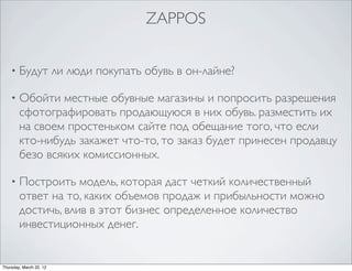 ZAPPOS


    •   Будут ли люди покупать обувь в он-лайне?

    •   Обойти местные обувные магазины и попросить разрешения
        сфотографировать продающуюся в них обувь. разместить их
        на своем простеньком сайте под обещание того, что если
        кто-нибудь закажет что-то, то заказ будет принесен продавцу
        безо всяких комиссионных.

    •   Построить модель, которая даст четкий количественный
        ответ на то, каких объемов продаж и прибыльности можно
        достичь, влив в этот бизнес определенное количество
        инвестиционных денег.


Thursday, March 22, 12
 