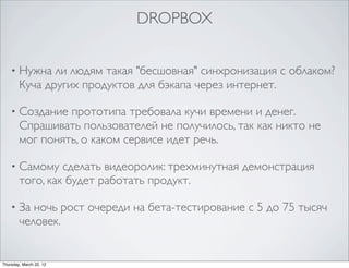 DROPBOX


    •   Нужна ли людям такая "бесшовная" синхронизация с облаком?
        Куча других продуктов для бэкапа через интернет.

    •   Создание прототипа требовала кучи времени и денег.
        Спрашивать пользователей не получилось, так как никто не
        мог понять, о каком сервисе идет речь.

    •   Самому сделать видеоролик: трехминутная демонстрация
        того, как будет работать продукт.

    •   За ночь рост очереди на бета-тестирование с 5 до 75 тысяч
        человек.


Thursday, March 22, 12
 