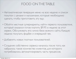 FOOD ON THE TABLE

    •   Автоматическая генерация меню на всю неделю и список
        покупок с ценами и магазинами, которые необходимо
        сделать, чтобы приготовить эту еду.

    •   Обойти местные супермаркеты, найти первого пользователя,
        который оказался готов платить $9.95 в неделю за этот
        сервис. Обслуживать его лично безо всякого сайта. Каждую
        неделю получать фидбек и очередной чек.

    •   Добавлять новых платных пользователей.

    •   Создание собственно сервиса началось после того, как
        набралось такое количество клиентов, для которого
        потребовалось автоматизировать часть процессов.

Thursday, March 22, 12
 