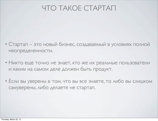 ЧТО ТАКОЕ СТАРТАП



    •   Стартап – это новый бизнес, создаваемый в условиях полной
        неопределенности.

    •   Никто еще точно не знает, кто же их реальные пользователи
        и каким на самом деле должен быть продукт.

    •   Если вы уверены в том, что вы все знаете, то либо вы слишком
        самуверены, либо делаете не стартап.




Thursday, March 22, 12
 