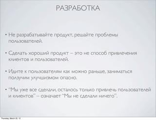 РАЗРАБОТКА


    •   Не разрабатывайте продукт, решайте проблемы
        пользователей.

    •   Сделать хороший продукт – это не способ привлечения
        клиентов и пользователей.

    •   Идите к пользователям как можно раньше, заниматься
        ползучим улучшизмом опасно.

    •   “Мы уже все сделали, осталось только привлечь пользователей
        и клиентов” – означает “Мы не сделали ничего”.


Thursday, March 22, 12
 