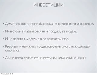 ИНВЕСТИЦИИ


    •   Думайте о построении бизнеса, а не привлечении инвестиций.

    •   Инвесторы вкладываются не в продукт, а в модель.

    •   И не просто в модель, а в ее доказательство.

    •   Красивых и ненужных продуктов очень много на кладбищах
        стартапов.

    •   Лучше всего привлекать инвестиции, когда они не нужны



Thursday, March 22, 12
 