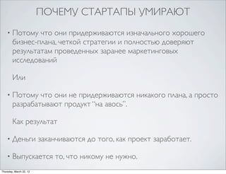 ПОЧЕМУ СТАРТАПЫ УМИРАЮТ
    •   Потому что они придерживаются изначального хорошего
        бизнес-плана, четкой стратегии и полностью доверяют
        результатам проведенных заранее маркетинговых
        исследований

        Или

    •   Потому что они не придерживаются никакого плана, а просто
        разрабатывают продукт “на авось”.

        Как результат

    •   Деньги заканчиваются до того, как проект заработает.

    •   Выпускается то, что никому не нужно.
Thursday, March 22, 12
 