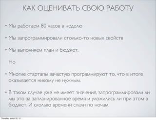 КАК ОЦЕНИВАТЬ СВОЮ РАБОТУ

    •   Мы работаем 80 часов в неделю

    •   Мы запрограммировали столько-то новых свойств

    •   Мы выполняем план и бюджет.

        Но

    •   Многие стартапы зачастую программируют то, что в итоге
        оказывается никому не нужным.

    •   В таком случае уже не имеет значения, запрограммировали ли
        мы это за запланированное время и уложились ли при этом в
        бюджет. И сколько времени спали по ночам.

Thursday, March 22, 12
 